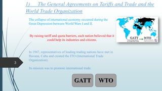 1) The General Agreements on Tariffs and Trade and the
World Trade Organization
The collapse of international economy occurred during the
Great Depression between World Wars I and II.
By raising tariff and quota barriers, each nation believed that it
could help its industries and citizens.
In 1947, representatives of leading trading nations have met in
Havana, Cuba and created the ITO (International Trade
Organization).
Its mission was to promote international trade.
GATT WTO
3
 