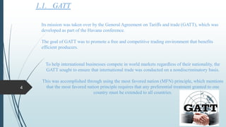 1.1. GATT
Its mission was taken over by the General Agreement on Tariffs and trade (GATT), which was
developed as part of the Havana conference.
The goal of GATT was to promote a free and competitive trading environment that benefits
efficient producers.
To help international businesses compete in world markets regardless of their nationality, the
GATT sought to ensure that international trade was conducted on a nondiscriminatory basis.
This was accomplished through using the most favored nation (MFN) principle, which mentions
that the most favored nation principle requires that any preferential treatment granted to one
country must be extended to all countries.
4
 