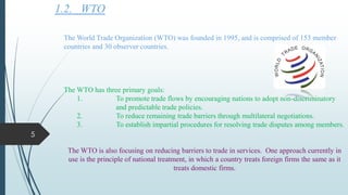 1.2. WTO
The World Trade Organization (WTO) was founded in 1995, and is comprised of 153 member
countries and 30 observer countries.
The WTO has three primary goals:
1. To promote trade flows by encouraging nations to adopt non-discriminatory
and predictable trade policies.
2. To reduce remaining trade barriers through multilateral negotiations.
3. To establish impartial procedures for resolving trade disputes among members.
The WTO is also focusing on reducing barriers to trade in services. One approach currently in
use is the principle of national treatment, in which a country treats foreign firms the same as it
treats domestic firms.
5
 