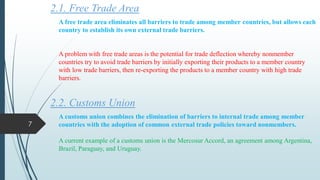 2.1. Free Trade Area
A free trade area eliminates all barriers to trade among member countries, but allows each
country to establish its own external trade barriers.
A problem with free trade areas is the potential for trade deflection whereby nonmember
countries try to avoid trade barriers by initially exporting their products to a member country
with low trade barriers, then re-exporting the products to a member country with high trade
barriers.
2.2. Customs Union
A customs union combines the elimination of barriers to internal trade among member
countries with the adoption of common external trade policies toward nonmembers.
A current example of a customs union is the Mercosur Accord, an agreement among Argentina,
Brazil, Paraguay, and Uruguay.
7
 