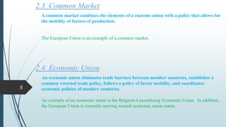 2.3. Common Market
A common market combines the elements of a customs union with a policy that allows for
the mobility of factors of production.
The European Union is an example of a common market.
2.4. Economic Union
An economic union eliminates trade barriers between member countries, establishes a
common external trade policy, follows a policy of factor mobility, and coordinates
economic policies of member countries.
An example of an economic union is the Belgium-Luxembourg Economic Union. In addition,
the European Union is currently moving toward economic union status.
8
 