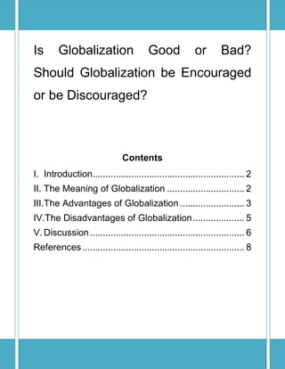 Is      Globalization                   Good            or       Bad?
Should Globalization be Encouraged
or be Discouraged?



                              Contents
I. Introduction........................................................... 2
II. The Meaning of Globalization .............................. 2
III.The Advantages of Globalization ......................... 3
IV.The Disadvantages of Globalization .................... 5
V. Discussion ............................................................ 6
References ............................................................... 8
 