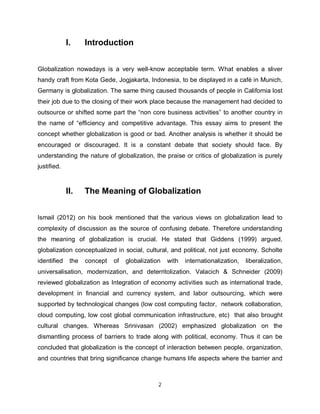 I.     Introduction


Globalization nowadays is a very well-know acceptable term. What enables a sliver
handy craft from Kota Gede, Jogjakarta, Indonesia, to be displayed in a café in Munich,
Germany is globalization. The same thing caused thousands of people in California lost
their job due to the closing of their work place because the management had decided to
outsource or shifted some part the “non core business activities” to another country in
the name of “efficiency and competitive advantage. This essay aims to present the
concept whether globalization is good or bad. Another analysis is whether it should be
encouraged or discouraged. It is a constant debate that society should face. By
understanding the nature of globalization, the praise or critics of globalization is purely
justified.



             II.    The Meaning of Globalization


Ismail (2012) on his book mentioned that the various views on globalization lead to
complexity of discussion as the source of confusing debate. Therefore understanding
the meaning of globalization is crucial. He stated that Giddens (1999) argued,
globalization conceptualized in social, cultural, and political, not just economy. Scholte
identified    the   concept   of   globalization   with   internationalization,   liberalization,
universalisation, modernization, and deterritolization. Valacich & Schneider (2009)
reviewed globalization as Integration of economy activities such as international trade,
development in financial and currency system, and labor outsourcing, which were
supported by technological changes (low cost computing factor, network collaboration,
cloud computing, low cost global communication infrastructure, etc) that also brought
cultural changes. Whereas Srinivasan (2002) emphasized globalization on the
dismantling process of barriers to trade along with political, economy. Thus it can be
concluded that globalization is the concept of interaction between people, organization,
and countries that bring significance change humans life aspects where the barrier and



                                               2
 
