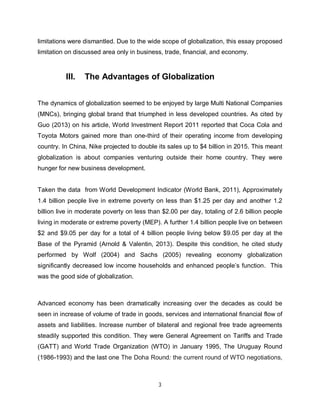 limitations were dismantled. Due to the wide scope of globalization, this essay proposed
limitation on discussed area only in business, trade, financial, and economy.



          III.   The Advantages of Globalization


The dynamics of globalization seemed to be enjoyed by large Multi National Companies
(MNCs), bringing global brand that triumphed in less developed countries. As cited by
Guo (2013) on his article, World Investment Report 2011 reported that Coca Cola and
Toyota Motors gained more than one-third of their operating income from developing
country. In China, Nike projected to double its sales up to $4 billion in 2015. This meant
globalization is about companies venturing outside their home country. They were
hunger for new business development.


Taken the data from World Development Indicator (World Bank, 2011), Approximately
1.4 billion people live in extreme poverty on less than $1.25 per day and another 1.2
billion live in moderate poverty on less than $2.00 per day, totaling of 2.6 billion people
living in moderate or extreme poverty (MEP). A further 1.4 billion people live on between
$2 and $9.05 per day for a total of 4 billion people living below $9.05 per day at the
Base of the Pyramid (Arnold & Valentin, 2013). Despite this condition, he cited study
performed by Wolf (2004) and Sachs (2005) revealing economy globalization
significantly decreased low income households and enhanced people’s function. This
was the good side of globalization.



Advanced economy has been dramatically increasing over the decades as could be
seen in increase of volume of trade in goods, services and international financial flow of
assets and liabilities. Increase number of bilateral and regional free trade agreements
steadily supported this condition. They were General Agreement on Tariffs and Trade
(GATT) and World Trade Organization (WTO) in January 1995, The Uruguay Round
(1986-1993) and the last one The Doha Round: the current round of WTO negotiations,



                                            3
 