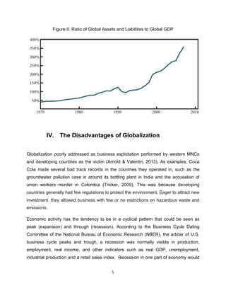 Figure II. Ratio of Global Assets and Liabilities to Global GDP




          IV.   The Disadvantages of Globalization


Globalization poorly addressed as business exploitation performed by western MNCs
and developing countries as the victim (Arnold & Valentin, 2013). As examples, Coca
Cola made several bad track records in the countries they operated in, such as the
groundwater pollution case in around its bottling plant in India and the accusation of
union workers murder in Colombia (Tricker, 2009). This was because developing
countries generally had few regulations to protect the environment. Eager to attract new
investment, they allowed business with few or no restrictions on hazardous waste and
emissions.

Economic activity has the tendency to be in a cyclical pattern that could be seen as
peak (expansion) and through (recession). According to the Business Cycle Dating
Committee of the National Bureau of Economic Research (NBER), the arbiter of U.S.
business cycle peaks and trough, a recession was normally visible in production,
employment, real income, and other indicators such as real GDP, unemployment,
industrial production and a retail sales index. Recession in one part of economy would


                                           5
 