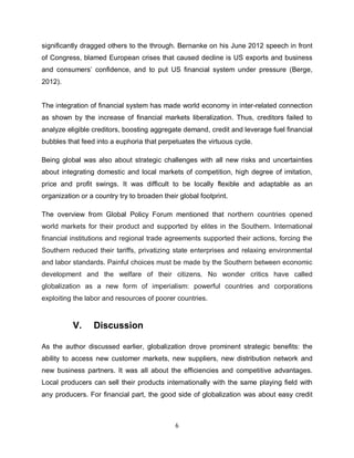 significantly dragged others to the through. Bernanke on his June 2012 speech in front
of Congress, blamed European crises that caused decline is US exports and business
and consumers’ confidence, and to put US financial system under pressure (Berge,
2012).


The integration of financial system has made world economy in inter-related connection
as shown by the increase of financial markets liberalization. Thus, creditors failed to
analyze eligible creditors, boosting aggregate demand, credit and leverage fuel financial
bubbles that feed into a euphoria that perpetuates the virtuous cycle.

Being global was also about strategic challenges with all new risks and uncertainties
about integrating domestic and local markets of competition, high degree of imitation,
price and profit swings. It was difficult to be locally flexible and adaptable as an
organization or a country try to broaden their global footprint.

The overview from Global Policy Forum mentioned that northern countries opened
world markets for their product and supported by elites in the Southern. International
financial institutions and regional trade agreements supported their actions, forcing the
Southern reduced their tariffs, privatizing state enterprises and relaxing environmental
and labor standards. Painful choices must be made by the Southern between economic
development and the welfare of their citizens. No wonder critics have called
globalization as a new form of imperialism: powerful countries and corporations
exploiting the labor and resources of poorer countries.



          V.     Discussion

As the author discussed earlier, globalization drove prominent strategic benefits: the
ability to access new customer markets, new suppliers, new distribution network and
new business partners. It was all about the efficiencies and competitive advantages.
Local producers can sell their products internationally with the same playing field with
any producers. For financial part, the good side of globalization was about easy credit



                                             6
 