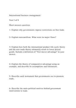 International business management:
Test 2 of 9
Short answers question:
1- Explain why governments impose restrictions on free trade.
2- Explain mercantilism. What were its major flaws?
3- Explain how both the international product life cycle theory
and the new trade theory ultimately result in lower priced
goods. Include a definition of "first mover advantage" in your
answer.
4- Explain the theory of comparative advantage using an
example, and describe its assumptions and limitations.
5- Describe each instrument that governments use to promote
trade.
6- Describe the main political motives behind government
intervention in trade.
 