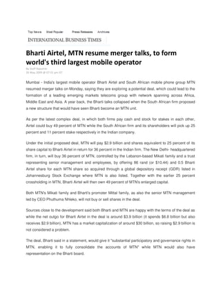 Bharti Airtel, MTN resume merger talks, to form
world's third largest mobile operator
By Staff Reporter
26 May 2009 @ 07:55 pm IST


Mumbai - India's largest mobile operator Bharti Airtel and South African mobile phone group MTN
resumed merger talks on Monday, saying they are exploring a potential deal, which could lead to the
formation of a leading emerging markets telecoms group with network spanning across Africa,
Middle East and Asia. A year back, the Bharti talks collapsed when the South African firm proposed
a new structure that would have seen Bharti become an MTN unit.

As per the latest complex deal, in which both firms pay cash and stock for stakes in each other,
Airtel could buy 49 percent of MTN while the South African firm and its shareholders will pick up 25
percent and 11 percent stake respectively in the Indian company.

Under the initial proposed deal, MTN will pay $2.9 billion and shares equivalent to 25 percent of its
share capital to Bharti Airtel in return for 36 percent in the Indian firm. The New Delhi- headquartered
firm, in turn, will buy 36 percent of MTN, controlled by the Lebanon-based Mikati family and a trust
representing senior management and employees, by offering 86 rand (or $10.44) and 0.5 Bharti
Airtel share for each MTN share so acquired through a global depository receipt (GDR) listed in
Johannesburg Stock Exchange where MTN is also listed. Together with the earlier 25 percent
crossholding in MTN, Bharti Airtel will then own 49 percent of MTN's enlarged capital.

Both MTN's Mikati family and Bharti's promoter Mittal family, as also the senior MTN management
led by CEO Phuthuma Nhleko, will not buy or sell shares in the deal.

Sources close to the development said both Bharti and MTN are happy with the terms of the deal as
while the net outgo for Bharti Airtel in the deal is around $3.9 billion (it spends $6.8 billion but also
receives $2.9 billion), MTN has a market capitalization of around $30 billion, so raising $2.9 billion is
not considered a problem.

The deal, Bharti said in a statement, would give it quot;substantial participatory and governance rights in
MTN, enabling it to fully consolidate the accounts of MTNquot; while MTN would also have
representation on the Bharti board.
 