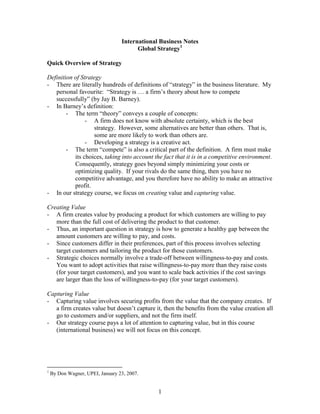 International Business Notes
                                        Global Strategy1

Quick Overview of Strategy

Definition of Strategy
- There are literally hundreds of definitions of “strategy” in the business literature. My
   personal favourite: “Strategy is … a firm’s theory about how to compete
   successfully” (by Jay B. Barney).
- In Barney’s definition:
        - The term “theory” conveys a couple of concepts:
                - A firm does not know with absolute certainty, which is the best
                   strategy. However, some alternatives are better than others. That is,
                   some are more likely to work than others are.
                - Developing a strategy is a creative act.
        - The term “compete” is also a critical part of the definition. A firm must make
           its choices, taking into account the fact that it is in a competitive environment.
           Consequently, strategy goes beyond simply minimizing your costs or
           optimizing quality. If your rivals do the same thing, then you have no
           competitive advantage, and you therefore have no ability to make an attractive
           profit.
- In our strategy course, we focus on creating value and capturing value.

Creating Value
- A firm creates value by producing a product for which customers are willing to pay
   more than the full cost of delivering the product to that customer.
- Thus, an important question in strategy is how to generate a healthy gap between the
   amount customers are willing to pay, and costs.
- Since customers differ in their preferences, part of this process involves selecting
   target customers and tailoring the product for those customers.
- Strategic choices normally involve a trade-off between willingness-to-pay and costs.
   You want to adopt activities that raise willingness-to-pay more than they raise costs
   (for your target customers), and you want to scale back activities if the cost savings
   are larger than the loss of willingness-to-pay (for your target customers).

Capturing Value
- Capturing value involves securing profits from the value that the company creates. If
   a firm creates value but doesn’t capture it, then the benefits from the value creation all
   go to customers and/or suppliers, and not the firm itself.
- Our strategy course pays a lot of attention to capturing value, but in this course
   (international business) we will not focus on this concept.




1
    By Don Wagner, UPEI, January 23, 2007.


                                               1
 