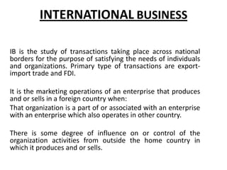 INTERNATIONAL BUSINESS
IB is the study of transactions taking place across national
borders for the purpose of satisfying the needs of individuals
and organizations. Primary type of transactions are exportimport trade and FDI.
It is the marketing operations of an enterprise that produces
and or sells in a foreign country when:
That organization is a part of or associated with an enterprise
with an enterprise which also operates in other country.

There is some degree of influence on or control of the
organization activities from outside the home country in
which it produces and or sells.

 