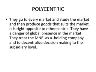 POLYCENTRIC
• They go to every market and study the market
and then produce goods that suits the market.
It is right opposite to ethnocentric. They have
a danger of global presence in the market.
They treat the MNE as a holding company
and to decentralize decision making to the
subsidiary level.

 