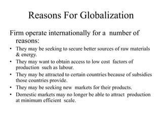 Reasons For Globalization
Firm operate internationally for a number of
reasons:
• They may be seeking to secure better sources of raw materials
& energy.
• They may want to obtain access to low cost factors of
production such as labour.
• They may be attracted to certain countries because of subsidies
those countries provide.
• They may be seeking new markets for their products.
• Domestic markets may no longer be able to attract production
at minimum efficient scale.

 