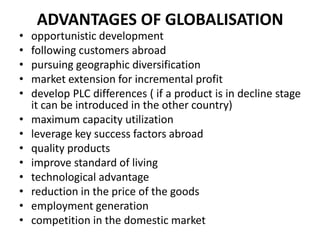 •
•
•
•
•
•
•
•
•
•
•
•
•

ADVANTAGES OF GLOBALISATION
opportunistic development
following customers abroad
pursuing geographic diversification
market extension for incremental profit
develop PLC differences ( if a product is in decline stage
it can be introduced in the other country)
maximum capacity utilization
leverage key success factors abroad
quality products
improve standard of living
technological advantage
reduction in the price of the goods
employment generation
competition in the domestic market

 
