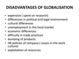 DISADVANTAGES OF GLOBALISATION
•
•
•
•
•
•
•
•

expensive ( spent on research)
differences in political and legal environment
cultural differences
unemployment in the local market
economic differences
difficulty in trade practices
dumping of products
HR policies of company ( issues in the work
culture)
• exploitation of resources

 