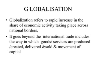 G LOBALISATION
• Globalization refers to rapid increase in the
share of economic activity taking place across
national borders.
• It goes beyond the international trade includes
the way in which goods/ services are produced
/created, delivered &sold & movement of
capital

 
