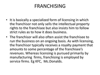 FRANCHISING
• It is basically a specialized form of licensing in which
the franchisor not only sells the intellectual property
rights to the franchisee but also insists him to follow
strict rules as to how it does business.
• The franchisor will also often assist the franchisee to
run the business on an ongoing basis. As with licensing,
the franchisor typically receives a royalty payment that
amounts to some percentage of the franchisee’s
revenues. Whereas licensing is pursued primarily by
manufacturing firms, franchising is employed by
service firms. Eg KFC, Mc.Donalds.

 