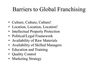 Barriers to Global Franchising
•
•
•
•
•
•
•
•
•

Culture, Culture, Culture!
Location, Location, Location!
Intellectual Property Protection
Political/Legal Framework
Availability of Raw Materials
Availability of Skilled Managers
Education and Training
Quality Control
Marketing Strategy

 
