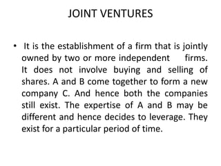 JOINT VENTURES
• It is the establishment of a firm that is jointly
owned by two or more independent
firms.
It does not involve buying and selling of
shares. A and B come together to form a new
company C. And hence both the companies
still exist. The expertise of A and B may be
different and hence decides to leverage. They
exist for a particular period of time.

 