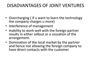 DISADVANTAGES OF JOINT VENTURES
• Overcharging ( if u want to learn the technology
the company charges u more)
• Interference of management
• Inability to work well with the foreign partner
results in either sellout or a cessation of the
arrangement.
• Domination of the local market by the partner
and hence not allowing the foreign company to
have direct contacts with the customer.

 