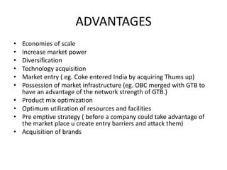 ADVANTAGES
•
•
•
•
•
•
•
•
•
•

Economies of scale
Increase market power
Diversification
Technology acquisition
Market entry ( eg. Coke entered India by acquiring Thums up)
Possession of market infrastructure (eg. OBC merged with GTB to
have an advantage of the network strength of GTB.)
Product mix optimization
Optimum utilization of resources and facilities
Pre emptive strategy ( before a company could take advantage of
the market place u create entry barriers and attack them)
Acquisition of brands

 