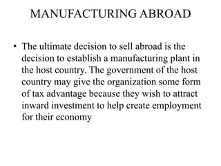 MANUFACTURING ABROAD
• The ultimate decision to sell abroad is the
decision to establish a manufacturing plant in
the host country. The government of the host
country may give the organization some form
of tax advantage because they wish to attract
inward investment to help create employment
for their economy

 