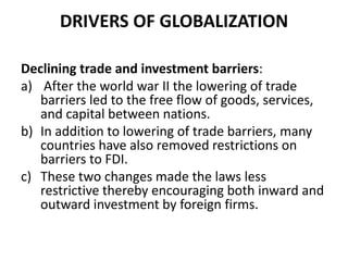 DRIVERS OF GLOBALIZATION
Declining trade and investment barriers:
a) After the world war II the lowering of trade
barriers led to the free flow of goods, services,
and capital between nations.
b) In addition to lowering of trade barriers, many
countries have also removed restrictions on
barriers to FDI.
c) These two changes made the laws less
restrictive thereby encouraging both inward and
outward investment by foreign firms.

 