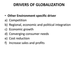 DRIVERS OF GLOBALIZATION
• Other Environment specific driver
a) Competition
b) Regional, economic and political integration
c) Economic growth
d) Converging consumer needs
e) Cost reduction
f) Increase sales and profits

 