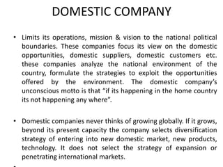 DOMESTIC COMPANY
• Limits its operations, mission & vision to the national political
boundaries. These companies focus its view on the domestic
opportunities, domestic suppliers, domestic customers etc.
these companies analyze the national environment of the
country, formulate the strategies to exploit the opportunities
offered by the environment. The domestic company’s
unconscious motto is that “if its happening in the home country
its not happening any where”.
• Domestic companies never thinks of growing globally. If it grows,
beyond its present capacity the company selects diversification
strategy of entering into new domestic market, new products,
technology. It does not select the strategy of expansion or
penetrating international markets.

 