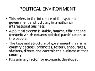 POLITICAL ENVIRONMENT
• This refers to the influence of the system of
government and judiciary in a nation on
international business
• A political system is stable, honest, efficient and
dynamic which ensures political participation to
the people.
• The type and structure of government main in a
country decides, promotes, fosters, encourages,
shelters, directs and controls the business of that
country.
• It is primary factor for economic developed.

 