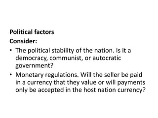 Political factors
Consider:
• The political stability of the nation. Is it a
democracy, communist, or autocratic
government?
• Monetary regulations. Will the seller be paid
in a currency that they value or will payments
only be accepted in the host nation currency?

 