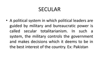 SECULAR
• A political system in which political leaders are
guided by military and bureaucratic power is
called secular totalitarianism. In such a
system, the military controls the government
and makes decisions which it deems to be in
the best interest of the country. Ex: Pakistan

 