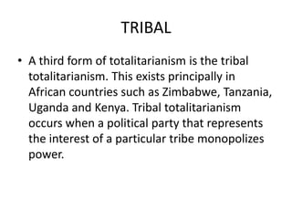 TRIBAL
• A third form of totalitarianism is the tribal
totalitarianism. This exists principally in
African countries such as Zimbabwe, Tanzania,
Uganda and Kenya. Tribal totalitarianism
occurs when a political party that represents
the interest of a particular tribe monopolizes
power.

 