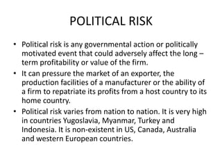 POLITICAL RISK
• Political risk is any governmental action or politically
motivated event that could adversely affect the long –
term profitability or value of the firm.
• It can pressure the market of an exporter, the
production facilities of a manufacturer or the ability of
a firm to repatriate its profits from a host country to its
home country.
• Political risk varies from nation to nation. It is very high
in countries Yugoslavia, Myanmar, Turkey and
Indonesia. It is non-existent in US, Canada, Australia
and western European countries.

 