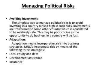 Managing Political Risks
• Avoiding Investment:
The simplest way to manage political risks is to avoid
investing in a country ranked high in such risks. Investments
are transferred to some other country which is considered
to be relatively safe. This may be poor choice as the
opportunity to do business in a country will be lost.
• Adaptation:
Adaptation means incorporating risk into business
strategies. MNC’s incorporate risk by means of the
following three strategies:
• Local equity and debt
• Development assistance
• Insurance

 