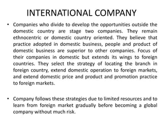 INTERNATIONAL COMPANY
• Companies who divide to develop the opportunities outside the
domestic country are stage two companies. They remain
ethnocentric or domestic country oriented. They believe that
practice adopted in domestic business, people and product of
domestic business are superior to other companies. Focus of
their companies in domestic but extends its wings to foreign
countries. They select the strategy of locating the branch in
foreign country, extend domestic operation to foreign markets,
and extend domestic price and product and promotion practice
to foreign markets.

• Company follows these strategies due to limited resources and to
learn from foreign market gradually before becoming a global
company without much risk.

 