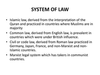 SYSTEM OF LAW
• Islamic law, derived from the interpretation of the
Quran and practiced in countries where Muslims are in
majority
• Common law, derived from English law, is prevalent in
countries which were under British influence.
• Civil or code law, derived from Roman law practiced in
Germany, Japan, France, and non-Marxist and nonIslamic countries.
• Marxist legal system which has takers in communist
countries.

 