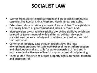 SOCIALIST LAW
• Evolves from Marxist socialist system and practiced in communist
countries like Russia, China, Vietnam, North Korea, and Cuba.
• Extensive codes are primary sources of socialist law. The legislature
is primary branch of government and judiciary comes next.
• Ideology plays a vital role in socialist law. Unlike civil law, which can
be used by government of widely differing political view points,
socialist legal codes a redesigned to achieve personal and societal
transformation.
• Communist ideology pass through socialist law. The legal
environment provides for state ownership of means of production
and distribution and also calls for state ownership of land and in
most cases collective use of land. It supports centralized planning.
• There is little tolerance of private property rights, freedom, taxation
and price control.

 