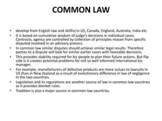 COMMON LAW
•
•
•
•

•
•
•

develop from English law and skillful in US, Canada, England, Australia, India etc.
It is based on cumulative wisdom of judge’s decisions in individual cases.
Contracts, agency are controlled by collection of principles reason from specific
disputed resolved in an advisory process.
In common law similar disputes should achieve similar legal results. Therefore
parties to a dispute will look for similar earlier cases with favorable decisions.
This provides stability required for biz people to plan their future actions. But flip
side is it creates potential problems for not so well informed international biz
manager.
For example, manufacturers of defective products are more vulues to lawsuits in
US than in New Zealand as a result of evolutionary difference in law of negligence
in the two countries.
Legislation and its regulations are another source of law in common law countries
as it provides blanket rules.
Tradition is also a major source in common law countries.

 