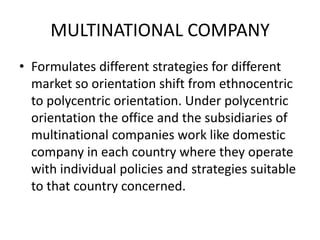 MULTINATIONAL COMPANY
• Formulates different strategies for different
market so orientation shift from ethnocentric
to polycentric orientation. Under polycentric
orientation the office and the subsidiaries of
multinational companies work like domestic
company in each country where they operate
with individual policies and strategies suitable
to that country concerned.

 