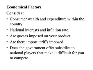 Economical Factors
Consider:
• Consumer wealth and expenditure within the
country.
• National interests and inflation rate.
• Are quotas imposed on your product.
• Are there import tariffs imposed.
• Does the government offer subsidies to
national players that make it difficult for you
to compete

 