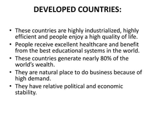 DEVELOPED COUNTRIES:
• These countries are highly industrialized, highly
efficient and people enjoy a high quality of life.
• People receive excellent healthcare and benefit
from the best educational systems in the world.
• These countries generate nearly 80% of the
world’s wealth.
• They are natural place to do business because of
high demand.
• They have relative political and economic
stability.

 