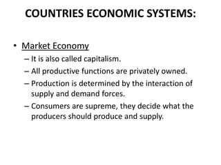 COUNTRIES ECONOMIC SYSTEMS:
• Market Economy
– It is also called capitalism.
– All productive functions are privately owned.
– Production is determined by the interaction of
supply and demand forces.
– Consumers are supreme, they decide what the
producers should produce and supply.

 