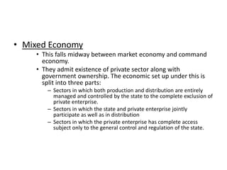 • Mixed Economy
• This falls midway between market economy and command
economy.
• They admit existence of private sector along with
government ownership. The economic set up under this is
split into three parts:
– Sectors in which both production and distribution are entirely
managed and controlled by the state to the complete exclusion of
private enterprise.
– Sectors in which the state and private enterprise jointly
participate as well as in distribution
– Sectors in which the private enterprise has complete access
subject only to the general control and regulation of the state.

 