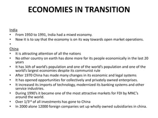 ECONOMIES IN TRANSITION
India
• From 1950 to 1991, India had a mixed economy.
• Now it is to say that the economy is on its way towards open market operations.
•
China
• It is attracting attention of all the nations
• No other country on earth has done more for its people economically in the last 20
years
• It has ¼th of world’s population and one of the world’s population and one of the
world’s largest economies despite its communist rule
• After 1970 China has made many changes in its economic and legal systems
• It has opened opportunities for collectively and privately owned enterprises.
• It increased its imports of technology, modernized its banking systems and other
service industries.
• During 1990’s it became one of the most attractive markets for FDI by MNC’s
around the world.
• Over 1/3rd of all investments has gone to China
• In 2000 alone 12000 foreign companies set up wholly owned subsidiaries in china.

 