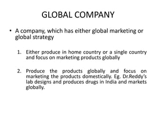 GLOBAL COMPANY
• A company, which has either global marketing or
global strategy
1. Either produce in home country or a single country
and focus on marketing products globally
2. Produce the products globally and focus on
marketing the products domestically. Eg. Dr.Reddy’s
lab designs and produces drugs in India and markets
globally.

 