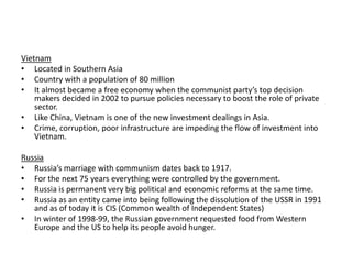 Vietnam
• Located in Southern Asia
• Country with a population of 80 million
• It almost became a free economy when the communist party’s top decision
makers decided in 2002 to pursue policies necessary to boost the role of private
sector.
• Like China, Vietnam is one of the new investment dealings in Asia.
• Crime, corruption, poor infrastructure are impeding the flow of investment into
Vietnam.
Russia
• Russia’s marriage with communism dates back to 1917.
• For the next 75 years everything were controlled by the government.
• Russia is permanent very big political and economic reforms at the same time.
• Russia as an entity came into being following the dissolution of the USSR in 1991
and as of today it is CIS (Common wealth of Independent States)
• In winter of 1998-99, the Russian government requested food from Western
Europe and the US to help its people avoid hunger.

 
