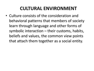 CULTURAL ENVIRONMENT
• Culture consists of the consideration and
behavioral patterns that members of society
learn through language and other forms of
symbolic interaction – their customs, habits,
beliefs and values, the common view points
that attach them together as a social entity.

 