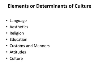Elements or Determinants of Culture
•
•
•
•
•
•
•

Language
Aesthetics
Religion
Education
Customs and Manners
Attitudes
Culture

 
