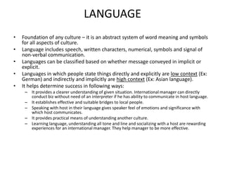 LANGUAGE
•
•
•
•
•

Foundation of any culture – it is an abstract system of word meaning and symbols
for all aspects of culture.
Language includes speech, written characters, numerical, symbols and signal of
non-verbal communication.
Languages can be classified based on whether message conveyed in implicit or
explicit.
Languages in which people state things directly and explicitly are low context (Ex:
German) and indirectly and implicitly are high context (Ex: Asian language).
It helps determine success in following ways:
– It provides a clearer understanding of given situation. International manager can directly
conduct biz without need of an interpreter if he has ability to communicate in host language.
– It establishes effective and suitable bridges to local people.
– Speaking with host in their language gives speaker feel of emotions and significance with
which host communicates.
– It provides practical means of understanding another culture.
– Learning language, understanding all tone and line and socializing with a host are rewarding
experiences for an international manager. They help manager to be more effective.

 