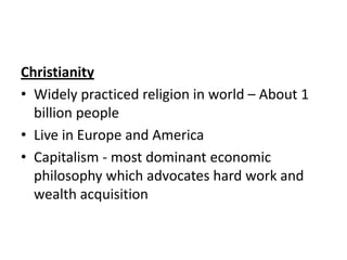Christianity
• Widely practiced religion in world – About 1
billion people
• Live in Europe and America
• Capitalism - most dominant economic
philosophy which advocates hard work and
wealth acquisition

 